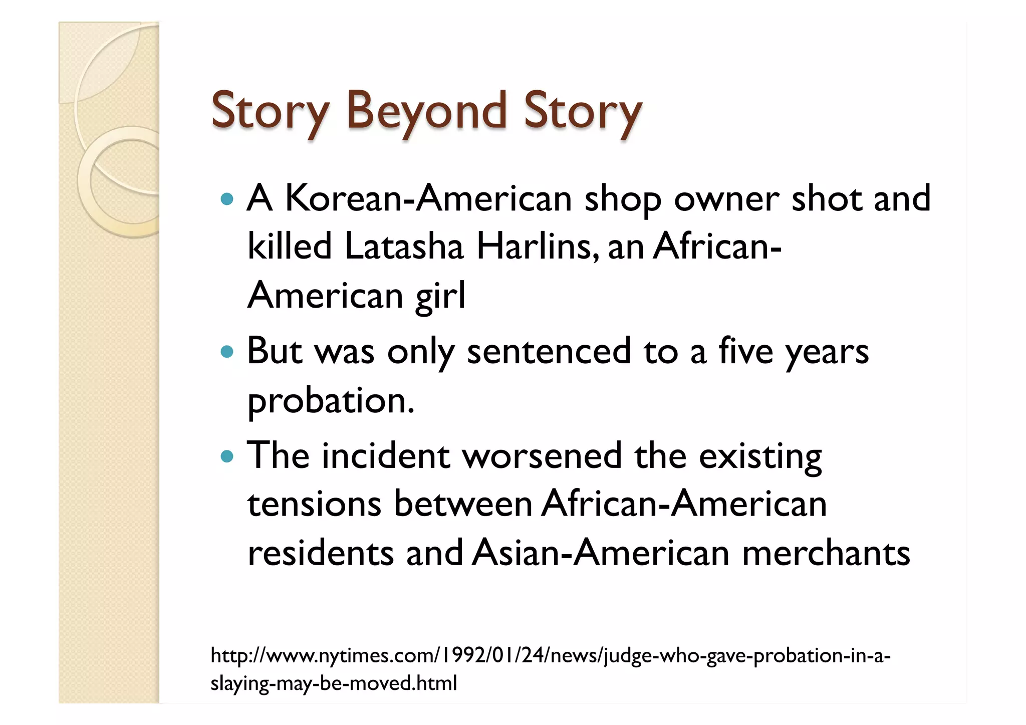 Story Beyond Story A Korean-American shop owner shot and killed Latasha Harlins, an African-American girl But was only sentenced to a five years probation.  The incident worsened the existing tensions between African-American residents and Asian-American merchants http://www.nytimes.com/1992/01/24/news/judge-who-gave-probation-in-a-slaying-may-be-moved.html 