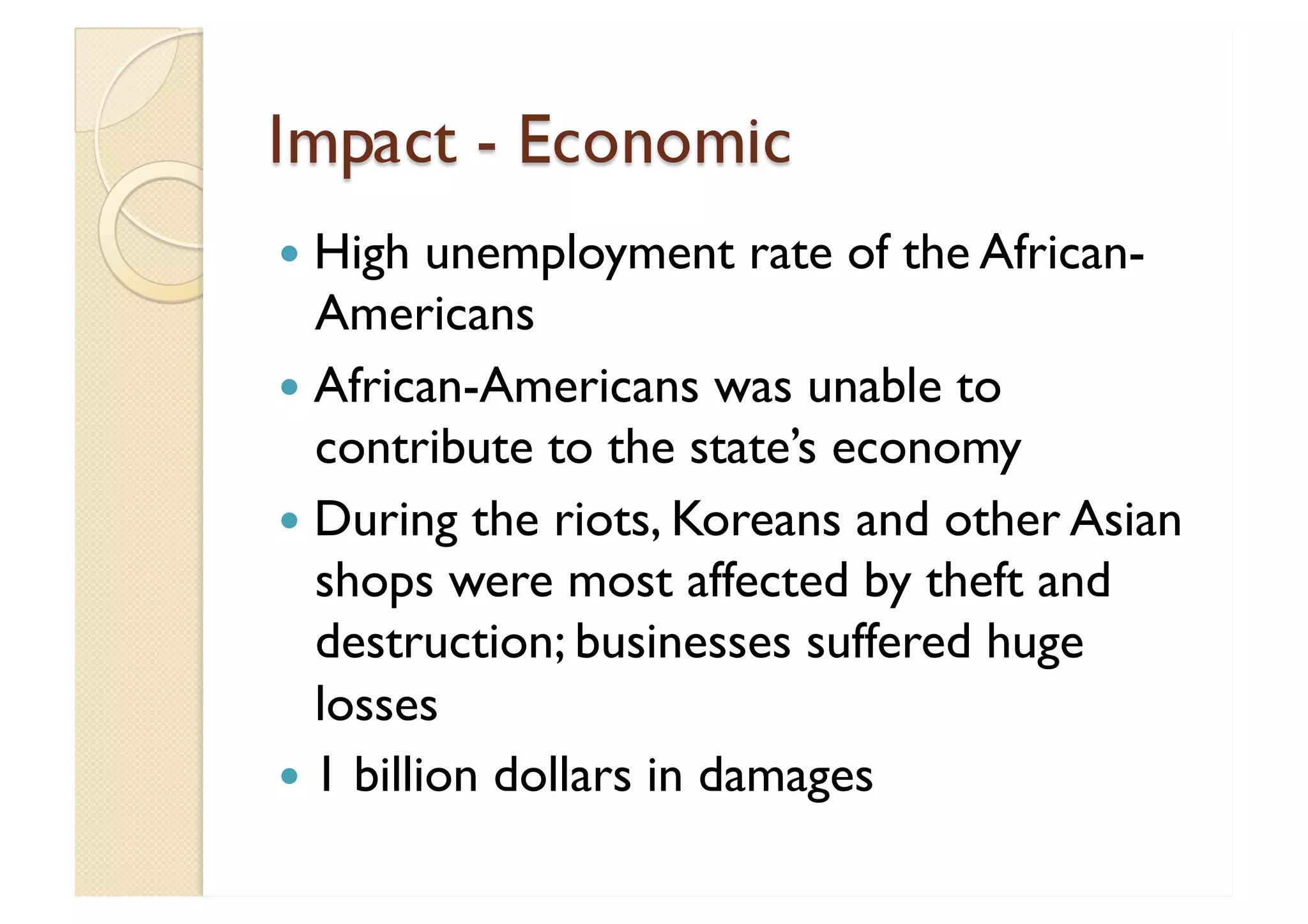 Impact - Economic High unemployment rate of the African-Americans African-Americans was unable to contribute to the state’s economy During the riots, Koreans and other Asian shops were most affected by theft and destruction; businesses suffered huge losses  1 billion dollars in damages 
