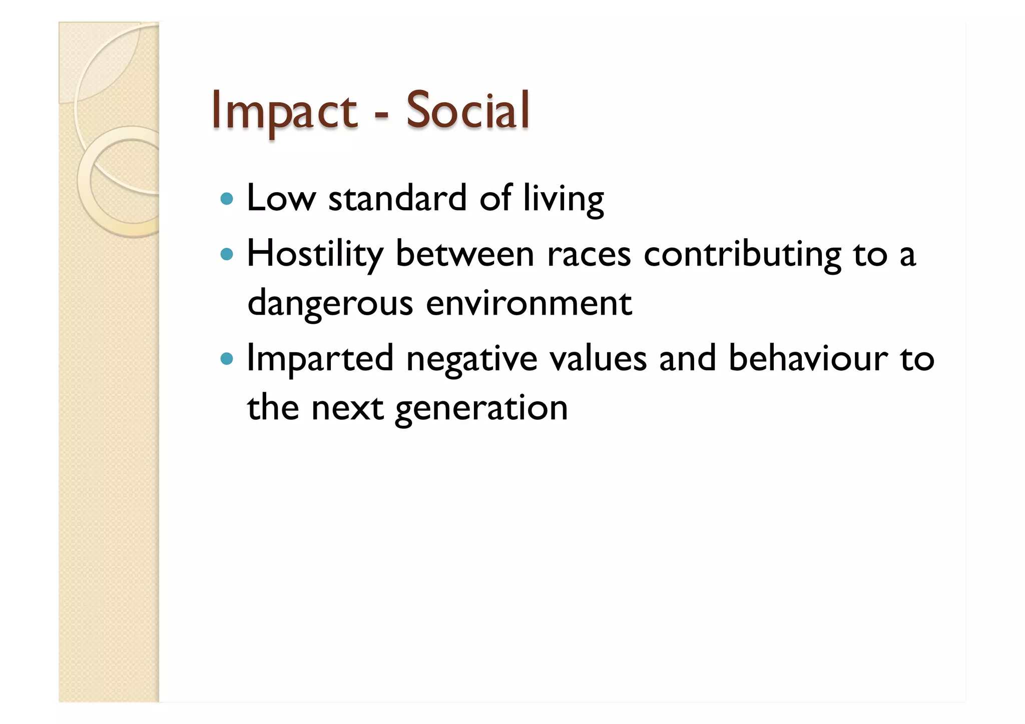 Impact - Social Low standard of living  Hostility between races contributing to a dangerous environment Imparted negative values and behaviour to the next generation  