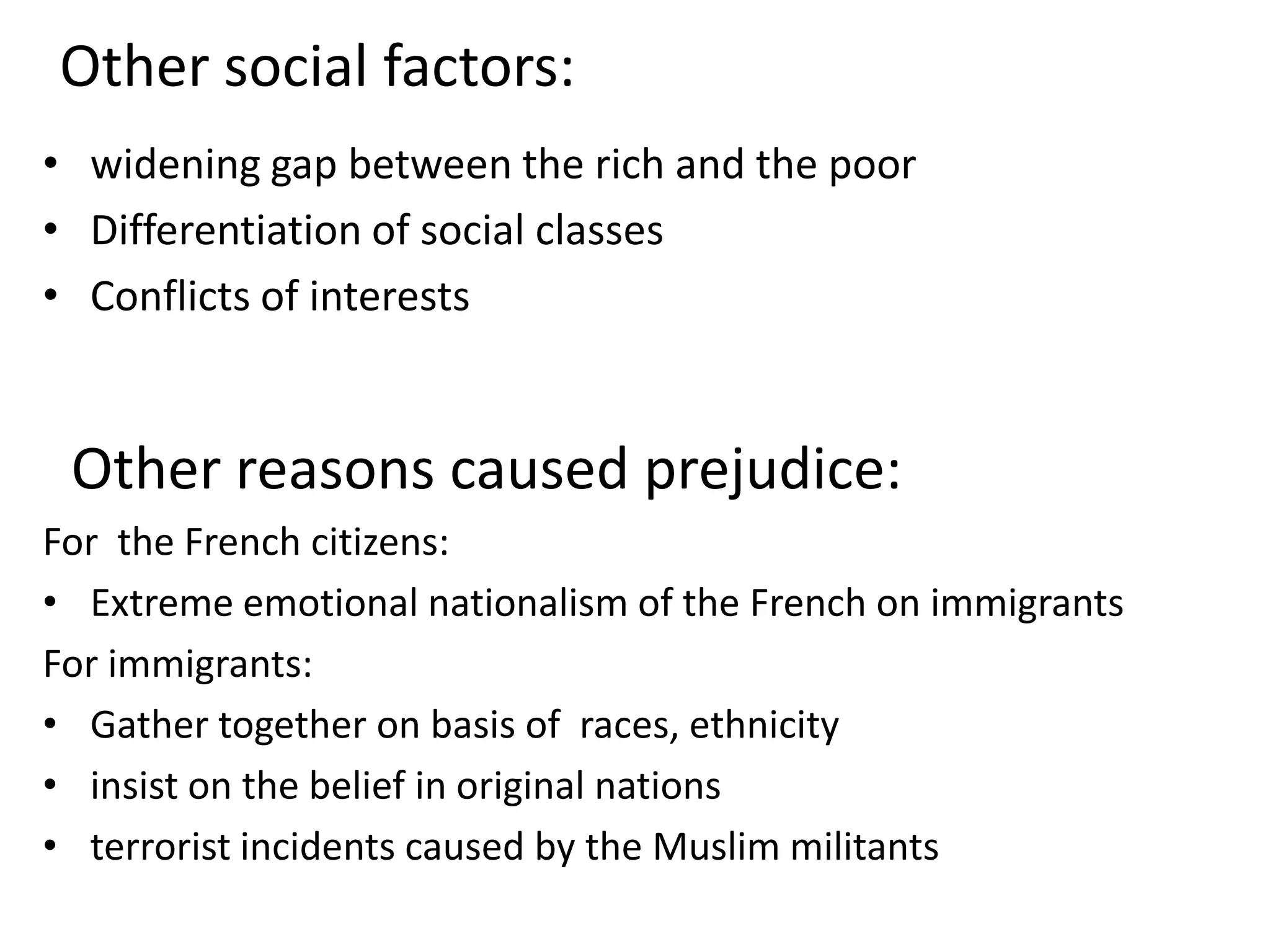 Other social factors:widening gap between the rich and the poorDifferentiation of social classesConflicts of interests   Other reasons caused prejudice: For  the French citizens:Extreme emotional nationalism of the French on immigrantsFor immigrants:Gather together on basis of  races, ethnicityinsist on the belief in original nations terrorist incidents caused by the Muslim militants