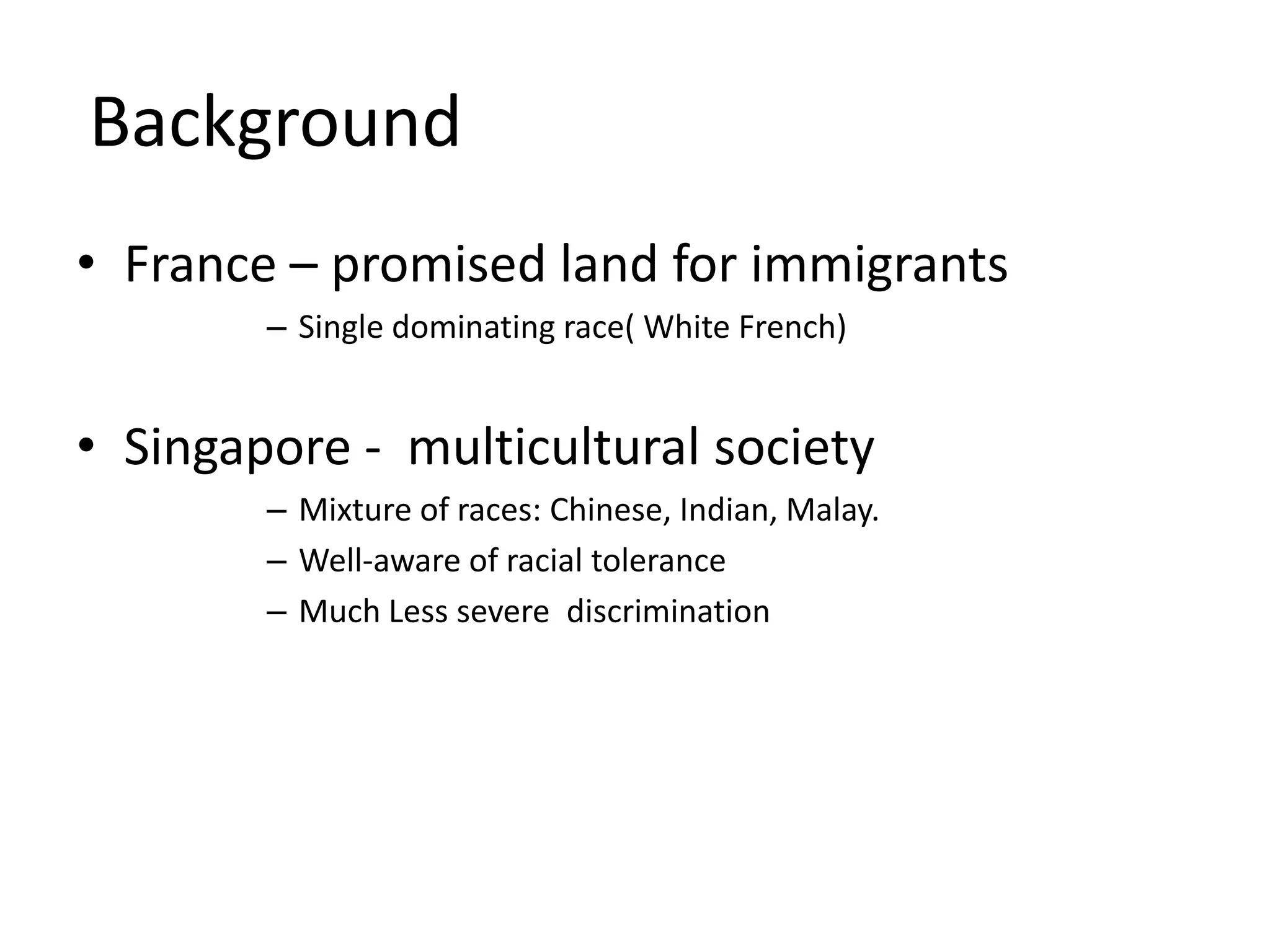 BackgroundFrance – promised land for immigrantsSingle dominating race( White French)Singapore -  multicultural societyMixture of races: Chinese, Indian, Malay.Well-aware of racial toleranceMuch Less severe  discrimination