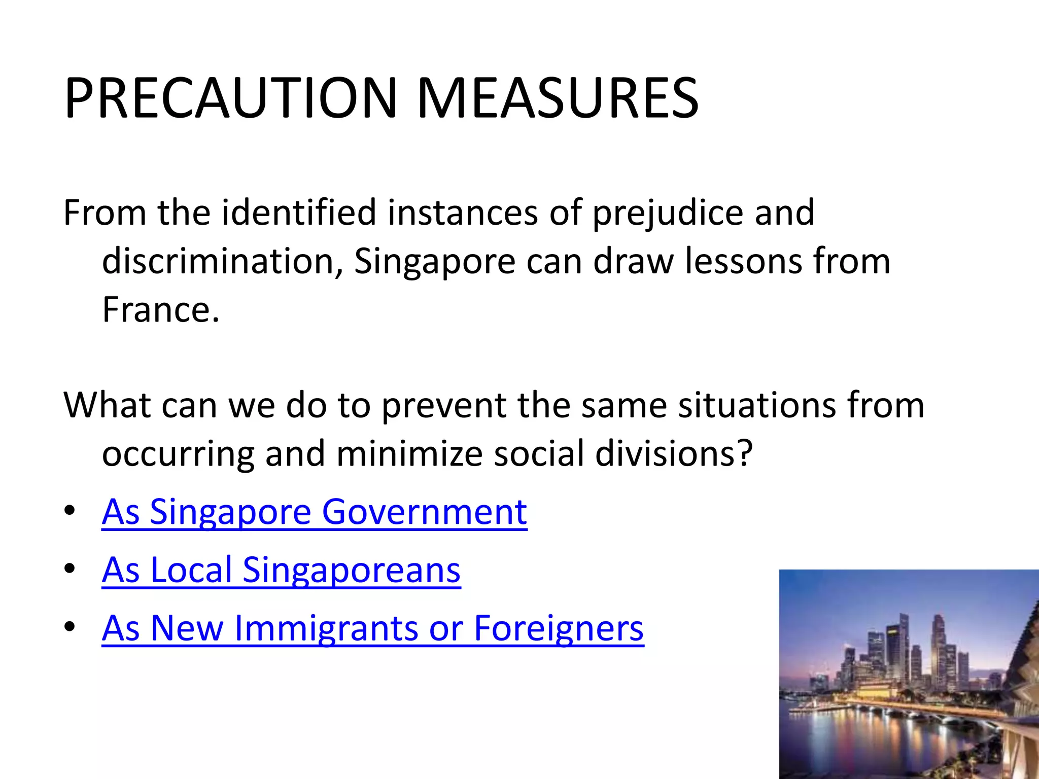PRECAUTION MEASURESFrom the identified instances of prejudice and discrimination, Singapore can draw lessons from France.What can we do to prevent the same situations from occurring and minimize social divisions?As Singapore GovernmentAs Local SingaporeansAs New Immigrants or Foreigners 