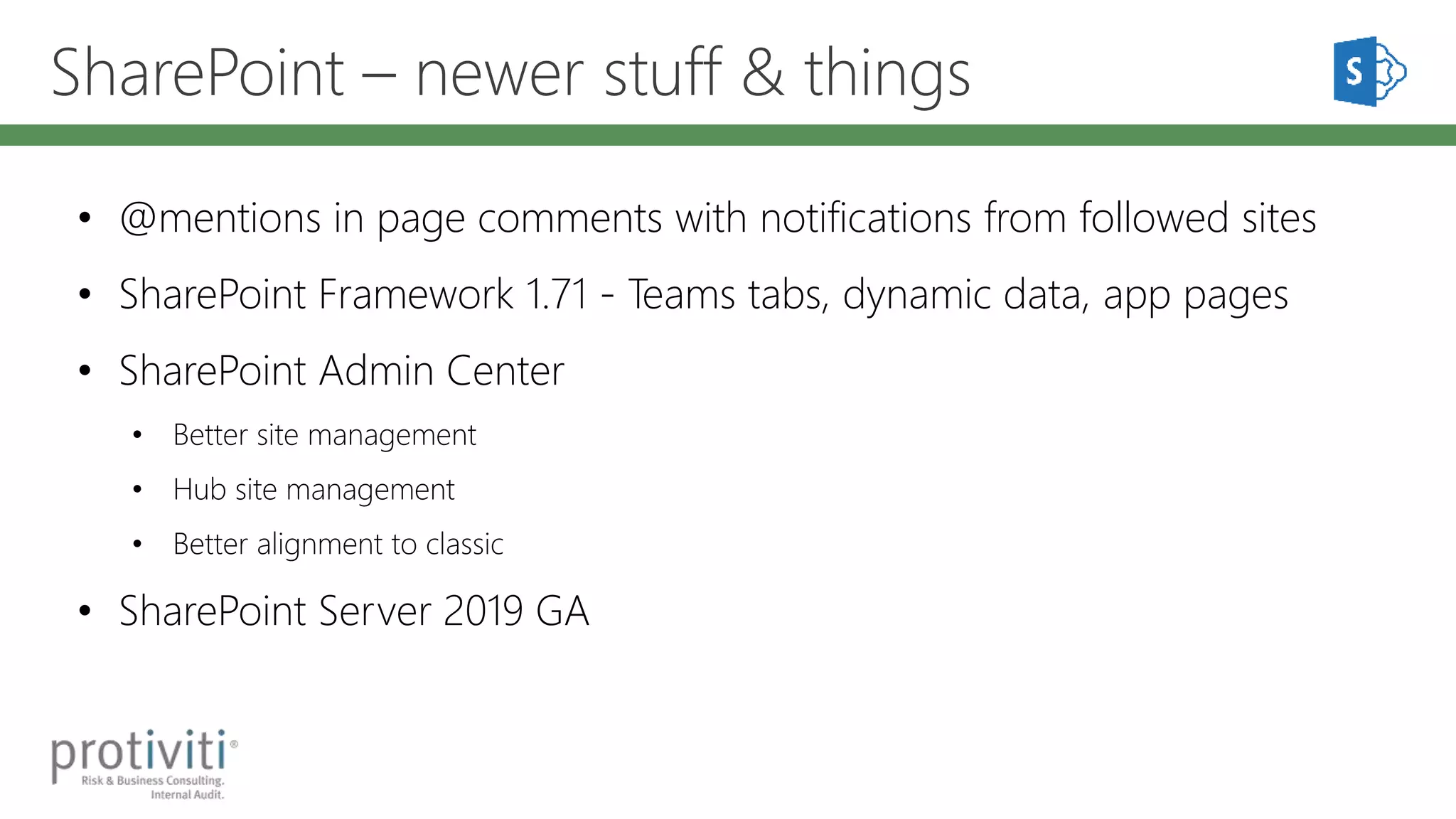 SharePoint – newer stuff & things
• @mentions in page comments with notifications from followed sites
• SharePoint Framework 1.71 - Teams tabs, dynamic data, app pages
• SharePoint Admin Center
• Better site management
• Hub site management
• Better alignment to classic
• SharePoint Server 2019 GA
 