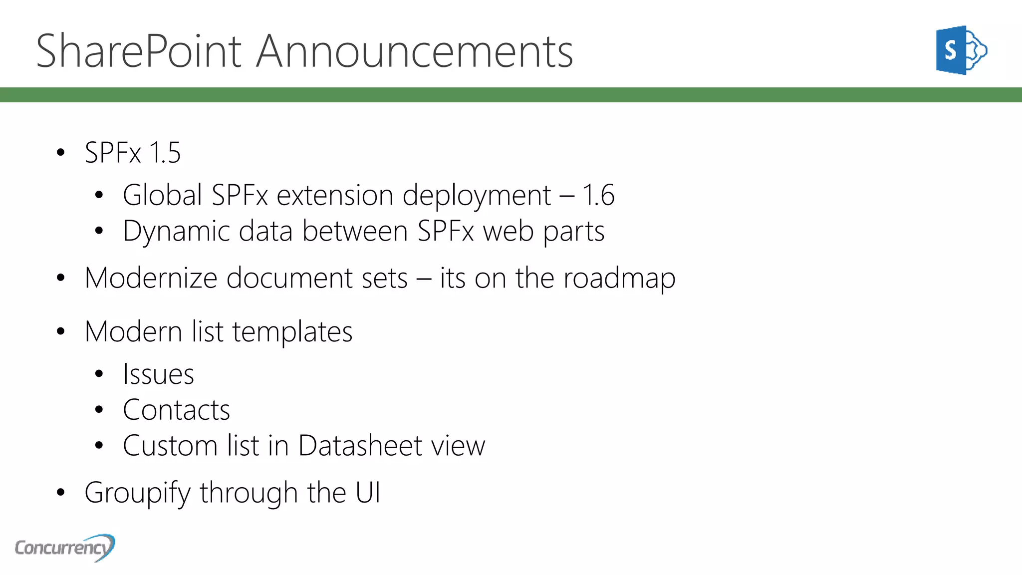 SharePoint Announcements
• SPFx 1.5
• Global SPFx extension deployment – 1.6
• Dynamic data between SPFx web parts
• Modernize document sets – its on the roadmap
• Modern list templates
• Issues
• Contacts
• Custom list in Datasheet view
• Groupify through the UI
 