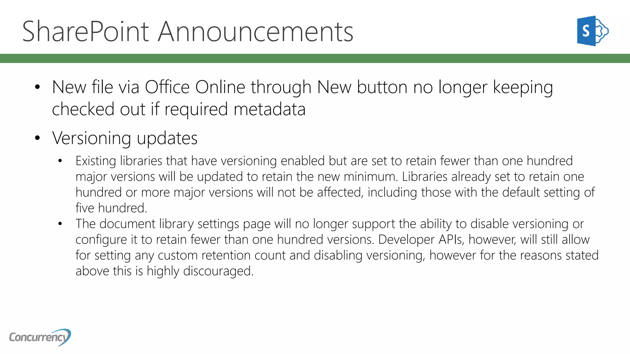 SharePoint Announcements
• New file via Office Online through New button no longer keeping
checked out if required metadata
• Versioning updates
• Existing libraries that have versioning enabled but are set to retain fewer than one hundred
major versions will be updated to retain the new minimum. Libraries already set to retain one
hundred or more major versions will not be affected, including those with the default setting of
five hundred.
• The document library settings page will no longer support the ability to disable versioning or
configure it to retain fewer than one hundred versions. Developer APIs, however, will still allow
for setting any custom retention count and disabling versioning, however for the reasons stated
above this is highly discouraged.
 