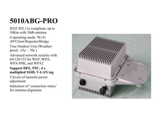 5010ABG-PRO IEEE 802.11a compliant; up to 30Km with 30db antenna 4 operating mode: Wi-Fi AP/Client/Repeater/Bridge True Outdoor Unit (Weather-proof, -35c ~ 70c ) Advanced network security with 64/128/152 bit WEP, WPA, WPA-PSK, and WPA2 Support DFS, TPC, 4 x multiplied SSID, V-LAN tag 5 levels of transmit power adjustment Indication of ‘connection status’ for antenna alignment 
