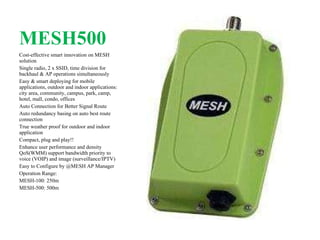 MESH500 Cost-effective smart innovation on MESH solution Single radio, 2 x SSID, time division for backhaul & AP operations simultaneously Easy & smart deploying for mobile applications, outdoor and indoor applications: city area, community, campus, park, camp, hotel, mall, condo, offices Auto Connection for Better Signal Route Auto redundancy basing on auto best route connection True weather proof for outdoor and indoor application Compact, plug and play!! Enhance user performance and density QoS(WMM) support bandwidth priority to voice (VOIP) and image (surveillance/IPTV) Easy to Configure by @MESH AP Manager Operation Range: MESH-100: 250m MESH-500: 500m 