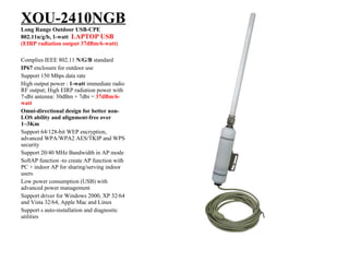XOU-2410NGB Long Range Outdoor USB-CPE 802.11n/g/b, 1-watt  LAPTOP USB (EIRP radiation output 37dBm/6-watt) Complies IEEE 802.11  N/G/B  standard IP67  enclosure for outdoor use Support 150 Mbps data rate High output power :  1-watt  immediate radio RF output; High EIRP radiation power with 7-dbi antenna: 30dBm + 7dbi =  37dBm/6-watt Omni-directional design for better non-LOS ability and alignment-free over 1~3Km Support 64/128-bit WEP encryption, advanced WPA/WPA2 AES/TKIP and WPS security Support 20/40 MHz Bandwidth in AP mode SoftAP function -to create AP function with PC + indoor AP for sharing/serving indoor users Low power consumption (USB) with advanced power management Support driver for Windows 2000, XP 32/64 and Vista 32/64, Apple Mac and Linux Support s auto-installation and diagnostic utilities 