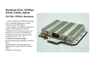 Backhaul 5Ghz 120Mbps PW5G TDMA 50KM 5.8 GHz 120Mb/s Backbone   Wireless TDMA, pre-WIMAX technology    Up to 40Mbps through-put at- 50Km connection with 23dbi antenna    Max 120Mbps with 60Mbps-Through-Put , Optional 31dbi antenna for- 60-70km    Advanced LED indication for status and RSSI (for easy site survey & alignment)    IP68 rated enclosure for dust and water protection; survive –35c ~ 70c    802.1Q VLAN pass-through    Channel Bandwidth adjustable 5/10/20/40 MHz    DFS (Dynamic Frequency Selection), Spanning Tree settings; SNMP-v2, private MIB    Hardware Watch dog  