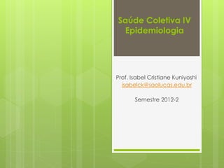 Saúde Coletiva IV
Epidemiologia
Prof. Isabel Cristiane Kuniyoshi
isabelck@saolucas.edu.br
Semestre 2012-2
 