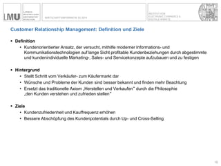 INSTITUT FÜR ELECTRONIC COMMERCE & 
DIGITALE MÄRKTE 
WIRTSCHAFTSINFORMATIK SS 2014 
Customer Relationship Management: Definition und Ziele 
Definition 
•Kundenorientierter Ansatz, der versucht, mithilfe moderner Informations- und Kommunikationstechnologien auf lange Sicht profitable Kundenbeziehungen durch abgestimmte und kundenindividuelle Marketing-, Sales- und Servicekonzepte aufzubauen und zu festigen 
Hintergrund 
•Stellt Schritt vom Verkäufer- zum Käufermarkt dar 
•Wünsche und Probleme der Kunden sind besser bekannt und finden mehr Beachtung 
•Ersetzt das traditionelle Axiom „Herstellen und Verkaufen“ durch die Philosophie „den Kunden verstehen und zufrieden stellen“ 
Ziele 
•Kundenzufriedenheit und Kauffrequenz erhöhen 
•Bessere Abschöpfung des Kundenpotentials durch Up- und Cross-Selling 
15  
