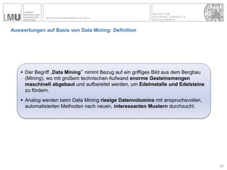 INSTITUT FÜR ELECTRONIC COMMERCE & 
DIGITALE MÄRKTE 
WIRTSCHAFTSINFORMATIK SS 2014 
Auswertungen auf Basis von Data Mining: Definition 
28 
Der Begriff „Data Mining“ nimmt Bezug auf ein griffiges Bild aus dem Bergbau (Mining), wo mit großem technischen Aufwand enorme Gesteinsmengen maschinell abgebaut und aufbereitet werden, um Edelmetalle und Edelsteine zu fördern. 
Analog werden beim Data Mining riesige Datenvolumina mit anspruchsvollen, automatisierten Methoden nach neuen, interessanten Mustern durchsucht.  