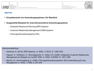 INSTITUT FÜR ELECTRONIC COMMERCE & 
DIGITALE MÄRKTE 
WIRTSCHAFTSINFORMATIK SS 2014 
Agenda 
Einsatzbereiche von Anwendungssystemen: Ein Überblick 
Ausgewählte Beispiele für unternehmensinterne Anwendungssysteme: 
Enterprise Ressource Planning (ERP) Systems 
Customer Relationship Management (CRM) Systems 
Führungsinformationssysteme (FIS) 
6 
Literaturempfehlung: 
•Gerhards, R. (2010): ERP-Systeme, in: WISU, 11/2010, S. 1499-1503 
•Hippner, H.; Hoffmann, O.; Rimmelspacher, U.; Wilde, K.D. (2005): Integriertes Customer Relationship Management am Beispiel von mySAP CRM. In: WISU, 8-9/2005, S. 1061-1068 
•Behme, W.; Schimmelpfeng, K. (1995): Führungsinformationssysteme: EDV-Unterstützung für das Management, in: WISU, 1/1995, S. 201-204  