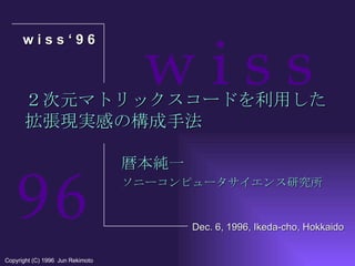２次元マトリックスコードを利用した 拡張現実感の構成手法 暦本純一 ソニーコンピュータサイエンス研究所 w i s s ‘ 9 6 Copyright (C) 1996  Jun Rekimoto Dec. 6, 1996, Ikeda-cho, Hokkaido w i s s 9   6 