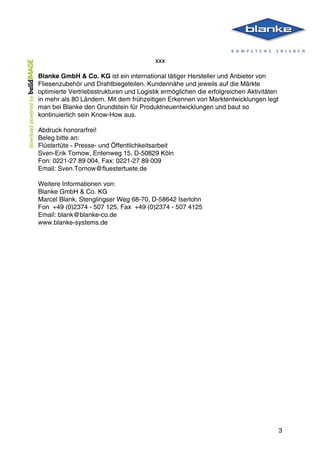  
	
   3
xxx
Blanke GmbH & Co. KG ist ein international tätiger Hersteller und Anbieter von
Fliesenzubehör und Drahtbiegeteilen. Kundennähe und jeweils auf die Märkte
optimierte Vertriebsstrukturen und Logistik ermöglichen die erfolgreichen Aktivitäten
in mehr als 80 Ländern. Mit dem frühzeitigen Erkennen von Marktentwicklungen legt
man bei Blanke den Grundstein für Produktneuentwicklungen und baut so
kontinuierlich sein Know-How aus.
Abdruck honorarfrei!
Beleg bitte an:
Flüstertüte - Presse- und Öffentlichkeitsarbeit
Sven-Erik Tornow, Entenweg 15, D-50829 Köln
Fon: 0221-27 89 004, Fax: 0221-27 89 009
Email: Sven.Tornow@fluestertuete.de
Weitere Informationen von:
Blanke GmbH & Co. KG
Marcel Blank, Stenglingser Weg 68-70, D-58642 Iserlohn
Fon +49 (0)2374 - 507 125, Fax +49 (0)2374 - 507 4125
Email: blank@blanke-co.de
www.blanke-systems.de	
  
 