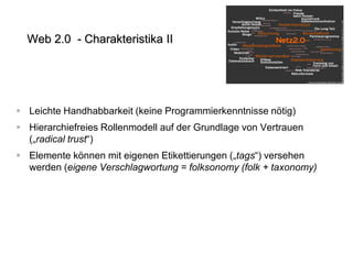 Web 2.0 - Charakteristika II

 Leichte Handhabbarkeit (keine Programmierkenntnisse nötig)
 Hierarchiefreies Rollenmodell auf der Grundlage von Vertrauen
(„radical trust“)
 Elemente können mit eigenen Etikettierungen („tags“) versehen
werden (eigene Verschlagwortung = folksonomy (folk + taxonomy)

 