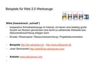 Beispiele für Web 2.0 Werkzeuge

Wikis (hawaianisch „schnell“)


kooperative Schreibwerkzeuge im Internet, mit denen eine beliebig große
Anzahl von Nutzern gemeinsam eine leicht zu editierende Webseite bzw.
Dokumentensammlung anlegen kann



Einsatz: Wissenspool / Ressourcensammlung / Projektdokumentation



Beispiele http://de.wikipedia.org http://www.pflegewiki.de



unser Seminarwiki http://web20uke.wikispaces.com/



Anbieter www.wikispaces.com



 