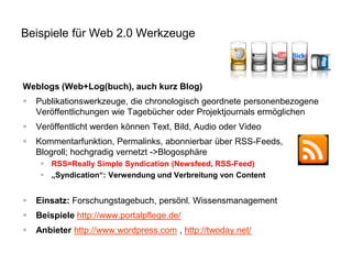 Beispiele für Web 2.0 Werkzeuge

Weblogs (Web+Log(buch), auch kurz Blog)


Publikationswerkzeuge, die chronologisch geordnete personenbezogene
Veröffentlichungen wie Tagebücher oder Projektjournals ermöglichen



Veröffentlicht werden können Text, Bild, Audio oder Video



Kommentarfunktion, Permalinks, abonnierbar über RSS-Feeds,
Blogroll; hochgradig vernetzt ->Blogosphäre
 RSS=Really Simple Syndication (Newsfeed, RSS-Feed)
 „Syndication“: Verwendung und Verbreitung von Content



Einsatz: Forschungstagebuch, persönl. Wissensmanagement



Beispiele http://www.portalpflege.de/



Anbieter http://www.wordpress.com , http://twoday.net/

 