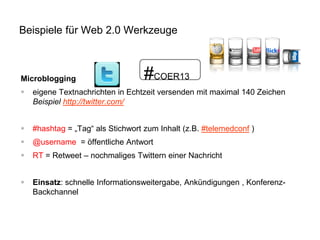 Beispiele für Web 2.0 Werkzeuge

Microblogging

#COER13



eigene Textnachrichten in Echtzeit versenden mit maximal 140 Zeichen
Beispiel http://twitter.com/



#hashtag = „Tag“ als Stichwort zum Inhalt (z.B. #telemedconf )



@username = öffentliche Antwort



RT = Retweet – nochmaliges Twittern einer Nachricht



Einsatz: schnelle Informationsweitergabe, Ankündigungen , KonferenzBackchannel

 