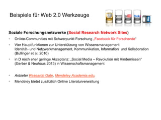 Beispiele für Web 2.0 Werkzeuge
Soziale Forschungsnetzwerke (Social Research Network Sites)


Online-Communities mit Schwerpunkt Forschung „Facebook für Forschende“



Vier Hauptfunktionen zur Unterstützung von Wissensmanagement:
Identität- und Netzwerkmanagement, Kommunikation, Information und Kollaboration
(Bullinger et al. 2010)



in D noch eher geringe Akzeptanz: „Social Media – Revolution mit Hindernissen“
(Gerber & Neuhaus 2013) in Wissenschaftsmanagement



Anbieter Research Gate, Mendeley Academia.edu,



Mendeley bietet zusätzlich Online Literaturverwaltung

 