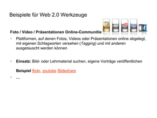 Beispiele für Web 2.0 Werkzeuge
Foto / Video / Präsentationen Online-Communities


Plattformen, auf denen Fotos, Videos oder Präsentationen online abgelegt,
mit eigenen Schlagworten versehen (Tagging) und mit anderen
ausgetauscht werden können



Einsatz: Bild- oder Lehrmaterial suchen, eigene Vorträge veröffentlichen
Beispiel flickr, youtube Slideshare



…

 