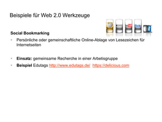 Beispiele für Web 2.0 Werkzeuge
Social Bookmarking


Persönliche oder gemeinschaftliche Online-Ablage von Lesezeichen für
Internetseiten



Einsatz: gemeinsame Recherche in einer Arbetisgruppe



Beispiel Edutags http://www.edutags.de/ https://delicious.com

 