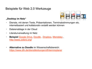 Beispiele für Web 2.0 Werkzeuge
„Desktop im Netz“


Dienste, mit denen Texte, Präsentationen, Terminabstimmungen etc.
internetbasiert und kollaborativ erstellt werden können



Dateienablage in der Cloud



Literaturverwaltung im Netz



Beispiel Google Drive, Doodle , Dropbox, Mendeley ,
http://www.zotero.org/



Alternative zu Doodle im Wissenschaftsbereich:
https://www.dfn.de/dienstleistungen/dfnterminplaner

 