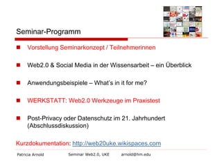 Seminar-Programm


Vorstellung Seminarkonzept / Teilnehmerinnen



Web2.0 & Social Media in der Wissensarbeit – ein Überblick



Anwendungsbeispiele – What’s in it for me?



WERKSTATT: Web2.0 Werkzeuge im Praxistest



Post-Privacy oder Datenschutz im 21. Jahrhundert
(Abschlussdiskussion)

Kurzdokumentation: http://web20uke.wikispaces.com
Patricia Arnold

Seminar Web2.0, UKE

arnold@hm.edu

 