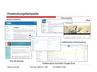Anwendungsbeispiele
Planungswiki

MOOC COER13

Kollaborative Dateienhaltung

Wiki als Website
Patricia Arnold

Kollaboratives Schreiben Google Drive
Seminar Web2.0, UKE

arnold@hm.edu

Blog

 