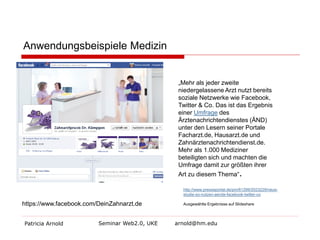 Anwendungsbeispiele Medizin
„Mehr als jeder zweite
niedergelassene Arzt nutzt bereits
soziale Netzwerke wie Facebook,
Twitter & Co. Das ist das Ergebnis
einer Umfrage des
Ärztenachrichtendienstes (ÄND)
unter den Lesern seiner Portale
Facharzt.de, Hausarzt.de und
Zahnärztenachrichtendienst.de.
Mehr als 1.000 Mediziner
beteiligten sich und machten die
Umfrage damit zur größten ihrer
Art zu diesem Thema“.

http://www.presseportal.de/pm/61299/2023229/neuestudie-so-nutzen-aerzte-facebook-twitter-co

https://www.facebook.com/DeinZahnarzt.de
Patricia Arnold

Seminar Web2.0, UKE

Ausgewählte Ergebnisse auf Slideshare

arnold@hm.edu

 