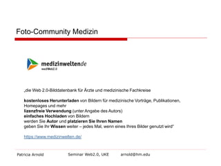 Foto-Community Medizin

„die Web 2.0-Bilddatenbank für Ärzte und medizinische Fachkreise
kostenloses Herunterladen von Bildern für medizinische Vorträge, Publikationen,
Homepages und mehr
lizenzfreie Verwendung (unter Angabe des Autors)
einfaches Hochladen von Bildern
werden Sie Autor und platzieren Sie Ihren Namen
geben Sie Ihr Wissen weiter – jedes Mal, wenn eines Ihres Bilder genutzt wird“
https://www.medizinwelten.de/

Patricia Arnold

Seminar Web2.0, UKE

arnold@hm.edu

 