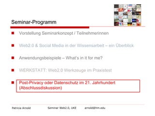 Seminar-Programm


Vorstellung Seminarkonzept / Teilnehmerinnen



Web2.0 & Social Media in der Wissensarbeit – ein Überblick



Anwendungsbeispiele – What’s in it for me?



WERKSTATT: Web2.0 Werkzeuge im Praxistest



Post-Privacy oder Datenschutz im 21. Jahrhundert
(Abschlussdiskussion)

Patricia Arnold

Seminar Web2.0, UKE

arnold@hm.edu

 