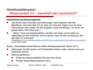 Abschlussdiskussion:
„ Wissensarbeit 2.0 - traumhaft oder traumatisch?”
Herausforderung Zeitmanagement

„Die Suche nach Antworten und Erfahrungen, nach Experten oder MitBetroffenen, kürzt das Web 2.0 ab. Aber am Ende des Tages muss ich diese
Informationen doch wieder mit den Aufgaben zusammenbringen, vor denen ich
gerade stehe. Wie früher auch. „

. „Meine” Tools und Arbeitspraktiken wandeln sich stetig und ich stelle sie
regelmäßig auf den Prüfstand. Und ich glaube, dass ist mein Lernprozess, den
das Web 2.0 unterstützt”

„Blogbeitrag http://www.weiterbildungsblog.de/2009/02/02/ist-wissensarbeit-20-traumhaft-oder-traumatisch-2/
(Jochen Robes 2009)

Studie: „Social Media kostet Millionen Dollar Arbeitsproduktivität“ (Borns 2011)

Werkzeuge, die Zeit sparen und Produktivität erhöhen sollen, können auch zum
Zeitfresser werden

Ablenkungsfaktoren:
 E-Mail der Ablenkungsfaktor Nummer Eins (23%)
 Privater Social-Media-Gebrauch (9%).
Patricia Arnold

Seminar Web2.0, UKE

arnold@hm.edu

 
