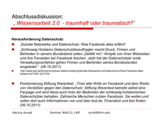 Abschlussdiskussion:
„ Wissensarbeit 2.0 - traumhaft oder traumatisch?”
Herausforderung Datenschutz

„Soziale Netzwerke und Datenschutz: Was Facebook alles erfährt“

„Schleswig Holsteins Datenschutzbeauftragter macht Druck. Firmen und
Behörden in seinem Bundesland sollen „Gefällt mir“- Knöpfe von ihren Webseiten
und ihre Fanseiten bei Facebook löschen. Jetzt hat der Datenschützer erste
Verwaltungsverfahren gehen Firmen und Behörden seines Bundeslandes
eingeleitet.“ (06.10.2011)


http://www.test.de/themen/computer-telefon/meldung/Soziale-Netzwerke-und-Datenschutz-Was-Facebook-alleserfaehrt-4271957-4271979



Positionierung Stiftung Warentest: „Trotz aller Kritik an Facebook und dem Risiko
von Verstößen gegen den Datenschutz: Stiftung Warentest betreibt selbst eine
Fanpage und wird diese auch trotz der Bedenken der schleswig-holsteinischen
Datenschützer behalten. Zahlreiche Menschen nutzen Facebook. Sie wollen und
sollen dort auch Informationen von und über test.de, Finanztest und test finden.
(06.10.2011)

Patricia Arnold

Seminar Web2.0, UKE

arnold@hm.edu

 