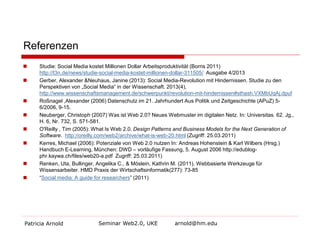 Referenzen











Studie: Social Media kostet Millionen Dollar Arbeitsproduktivität (Borns 2011)
http://t3n.de/news/studie-social-media-kostet-millionen-dollar-311505/ Ausgabe 4/2013
Gerber, Alexander &Neuhaus, Janine (2013): Social Media-Revolution mit Hindernissen. Studie zu den
Perspektiven von „Social Media“ in der Wissenschaft. 2013(4),
http://www.wissenschaftsmanagement.de/schwerpunkt/revolution-mit-hindernissen#sthash.VXMbUqAj.dpuf
Roßnagel ,Alexander (2006) Datenschutz im 21. Jahrhundert Aus Politik und Zeitgeschichte (APuZ) 56/2006, 9-15.
Neuberger, Christoph (2007) Was ist Web 2.0? Neues Webmuster im digitalen Netz. In: Universitas. 62. Jg.,
H. 6, Nr. 732, S. 571-581.
O'Reilly , Tim (2005): What Is Web 2.0. Design Patterns and Business Models for the Next Generation of
Software. http://oreilly.com/web2/archive/what-is-web-20.html (Zugriff: 25.03.2011)
Kerres, Michael (2006): Potenziale von Web 2.0 nutzen In: Andreas Hohenstein & Karl Wilbers (Hrsg.)
Handbuch E-Learning, München: DWD – vorläufige Fassung, 5. August 2006 http://edublogphr.kaywa.ch/files/web20-a.pdf Zugriff: 25.03.2011)
Renken, Uta, Bullinger, Angelika C., & Möslein, Kathrin M. (2011). Webbasierte Werkzeuge für
Wissensarbeiter. HMD Praxis der Wirtschaftsinformatik(277): 73-85
“Social media: A guide for researchers” (2011)

Patricia Arnold

Seminar Web2.0, UKE

arnold@hm.edu

 