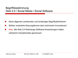 Begriffsbestimmung Web 2.0 / Social Media / Social Software 
 
Keine allgemein anerkannten und eindeutigen Begriffsdefinitionen! 
 
Stärker veränderte Nutzungsformen denn technische Innovationen! 
 
Aber: alle Web 2.0 Werkzeuge (Software-Anwendungen) haben zahlreiche Charakteristika gemeinsam 
Patricia Arnold Seminar Web2.0, UKE arnold@hm.edu 
 