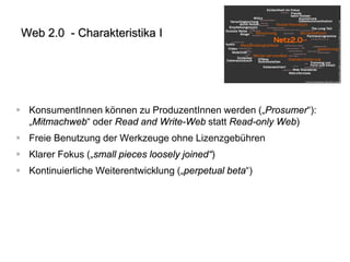Web 2.0 - Charakteristika I 
 
KonsumentInnen können zu ProduzentInnen werden („Prosumer“): „Mitmachweb“ oder Read and Write-Web statt Read-only Web) 
 
Freie Benutzung der Werkzeuge ohne Lizenzgebühren 
 
Klarer Fokus („small pieces loosely joined“) 
 
Kontinuierliche Weiterentwicklung („perpetual beta“)  