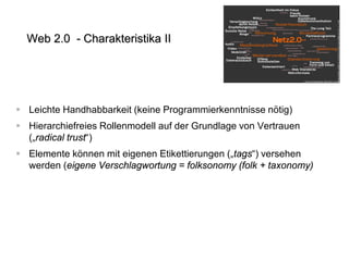  
Leichte Handhabbarkeit (keine Programmierkenntnisse nötig) 
 
Hierarchiefreies Rollenmodell auf der Grundlage von Vertrauen („radical trust“) 
 
Elemente können mit eigenen Etikettierungen („tags“) versehen werden (eigene Verschlagwortung = folksonomy (folk + taxonomy) 
Web 2.0 - Charakteristika II  