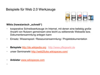 Beispiele für Web 2.0 Werkzeuge 
Wikis (hawaianisch „schnell“) 
kooperative Schreibwerkzeuge im Internet, mit denen eine beliebig große Anzahl von Nutzern gemeinsam eine leicht zu editierende Webseite bzw. Dokumentensammlung anlegen kann 
Einsatz: Wissenspool / Ressourcensammlung / Projektdokumentation 
Beispiele http://de.wikipedia.org http://www.pflegewiki.de 
unser Seminarwiki http://web20uke.wikispaces.com/ 
Anbieter www.wikispaces.com 
  