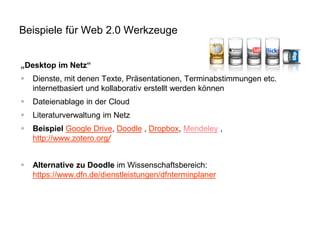 „Desktop im Netz“ 
Dienste, mit denen Texte, Präsentationen, Terminabstimmungen etc. internetbasiert und kollaborativ erstellt werden können 
Dateienablage in der Cloud 
Literaturverwaltung im Netz 
Beispiel Google Drive, Doodle , Dropbox, Mendeley , http://www.zotero.org/ 
Alternative zu Doodle im Wissenschaftsbereich: https://www.dfn.de/dienstleistungen/dfnterminplaner 
Beispiele für Web 2.0 Werkzeuge  