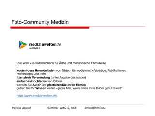 Foto-Community Medizin 
Patricia Arnold Seminar Web2.0, UKE arnold@hm.edu 
„die Web 2.0-Bilddatenbank für Ärzte und medizinische Fachkreise 
kostenloses Herunterladen von Bildern für medizinische Vorträge, Publikationen, Homepages und mehr 
lizenzfreie Verwendung (unter Angabe des Autors) 
einfaches Hochladen von Bildern 
werden Sie Autor und platzieren Sie Ihren Namen 
geben Sie Ihr Wissen weiter – jedes Mal, wenn eines Ihres Bilder genutzt wird“ 
https://www.medizinwelten.de/  