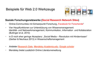 Soziale Forschungsnetzwerke (Social Research Network Sites) 
Online-Communities mit Schwerpunkt Forschung „Facebook für Forschende“ 
Vier Hauptfunktionen zur Unterstützung von Wissensmanagement: Identität- und Netzwerkmanagement, Kommunikation, Information und Kollaboration (Bullinger et al. 2010) 
in D noch eher geringe Akzeptanz: „Social Media – Revolution mit Hindernissen“ (Gerber & Neuhaus 2013) in Wissenschaftsmanagement 
Anbieter Research Gate, Mendeley Academia.edu, Google scholar 
Mendeley bietet zusätzlich Online Literaturverwaltung 
Beispiele für Web 2.0 Werkzeuge  