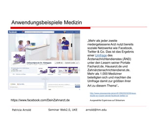 Anwendungsbeispiele Medizin 
Patricia Arnold Seminar Web2.0, UKE arnold@hm.edu 
https://www.facebook.com/DeinZahnarzt.de 
„Mehr als jeder zweite niedergelassene Arzt nutzt bereits soziale Netzwerke wie Facebook, Twitter & Co. Das ist das Ergebnis einer Umfrage des Ärztenachrichtendienstes (ÄND) unter den Lesern seiner Portale Facharzt.de, Hausarzt.de und Zahnärztenachrichtendienst.de. Mehr als 1.000 Mediziner beteiligten sich und machten die Umfrage damit zur größten ihrer Art zu diesem Thema“. 
http://www.presseportal.de/pm/61299/2023229/neue- studie-so-nutzen-aerzte-facebook-twitter-co Ausgewählte Ergebnisse auf Slideshare  