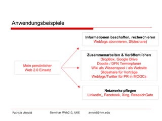 Anwendungsbeispiele 
Patricia Arnold Seminar Web2.0, UKE arnold@hm.edu 
Mein persönlicher Web 2.0 Einsatz 
Zusammenarbeiten & Veröffentlichen DropBox, Google Drive Doodle / DFN Terminplaner Wiki als Wissenspool / als Website 
Slideshare für Vorträge 
Weblogs/Twitter für PR in MOOCs 
Informationen beschaffen, recherchieren Weblogs abonnieren, Slideshare) 
Netzwerke pflegen LinkedIn,, Facebook, Xing, ReseachGate  