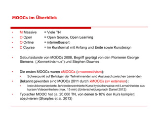 • 
M Massive = Viele TN 
• 
O Open = Open Source, Open Learning 
• 
O Online = internetbasiert 
• 
C Course = im Kursformat mit Anfang und Ende sowie Kursdesign 
• 
Geburtsstunde von MOOCs 2008, Begriff geprägt von den Pionieren George Siemens („Konnektivismus“) und Stephen Downes 
• 
Die ersten MOOCs waren cMOOCs (c=connectivism): 
• 
Schwerpunkt auf Beiträgen der Teilnehmenden und Austausch zwischen Lernenden 
• 
Bekannt geworden sind MOOCs 2011 durch xMOOCs (x= extension) : 
• 
Instruktionsorientierte, lehrendenzentrierte Kurse typischerweise mit Lerneinheiten aus kurzen Videoeinheiten (max. 15 min) (Unterscheidung nach Daniel 2012) 
• 
Typischer MOOC hat ca. 20.000 TN, von denen 5-10% den Kurs komplett absolvieren (Sharples et al. 2013) 
MOOCs im Überblick  
