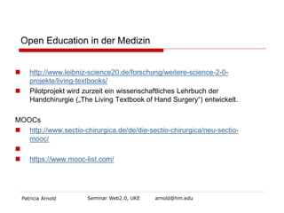 Open Education in der Medizin 
 
http://www.leibniz-science20.de/forschung/weitere-science-2-0- projekte/living-textbooks/ 
 
Pilotprojekt wird zurzeit ein wissenschaftliches Lehrbuch der Handchirurgie („The Living Textbook of Hand Surgery“) entwickelt. 
MOOCs 
 
http://www.sectio-chirurgica.de/de/die-sectio-chirurgica/neu-sectio- mooc/ 
 
 
https://www.mooc-list.com/ 
Patricia Arnold Seminar Web2.0, UKE arnold@hm.edu 
 