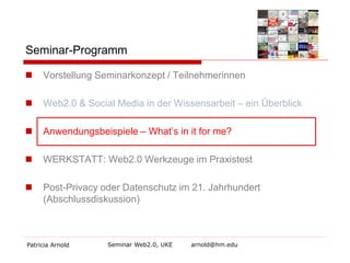 Seminar-Programm 
Patricia Arnold Seminar Web2.0, UKE arnold@hm.edu 
 
Vorstellung Seminarkonzept / Teilnehmerinnen 
Web2.0 & Social Media in der Wissensarbeit – ein Überblick 
Anwendungsbeispiele – What’s in it for me? 
WERKSTATT: Web2.0 Werkzeuge im Praxistest 
Post-Privacy oder Datenschutz im 21. Jahrhundert (Abschlussdiskussion)  