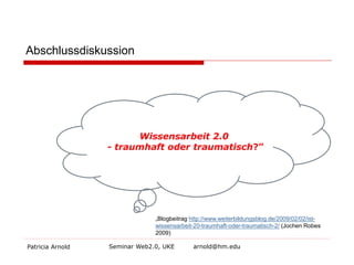Abschlussdiskussion 
Patricia Arnold Seminar Web2.0, UKE arnold@hm.edu 
Wissensarbeit 2.0 - traumhaft oder traumatisch?” 
„Blogbeitrag http://www.weiterbildungsblog.de/2009/02/02/ist- wissensarbeit-20-traumhaft-oder-traumatisch-2/ (Jochen Robes 2009)  