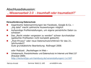 Abschlussdiskussion: „ Wissensarbeit 2.0 - traumhaft oder traumatisch?” 
Herausforderung Datenschutz 
 
Gigantische Datensammlungen bei Facebook, Google & Co. – „big data“ macht zahlreiche Auswertungen möglich 
 
Aufwendige Profileinstellungen, um eigene persönliche Daten zu schützen 
 
Das „Recht wieder vergessen zu werden“ schwer durchsetzbar (gelöschte Profilseiten nicht komplett gelöscht) 
 
„Post-Privacy“ oder neue Datenschutzrichtlinien für das 21. Jahrhundert? Gute grundsätzliche Bearbeitung: Roßnagel 2006 oder Podcast: „Rechtsfragen im Web – 
 
Urheberrecht, Persönlichkeits- und Datenschutz im Internet und Web 2.0“ (Kreutzer 2009) http://lecture2go.uni-hamburg.de/veranstaltungen/-/v/187 
Patricia Arnold Seminar Web2.0, UKE arnold@hm.edu 
 