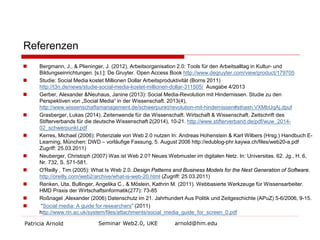Referenzen 
 
Bergmann, J., & Plieninger, J. (2012). Arbeitsorganisation 2.0: Tools für den Arbeitsalltag in Kultur- und Bildungseinrichtungen. [s.l.]: De Gruyter. Open Access Book http://www.degruyter.com/view/product/179705 
 
Studie: Social Media kostet Millionen Dollar Arbeitsproduktivität (Borns 2011) http://t3n.de/news/studie-social-media-kostet-millionen-dollar-311505/ Ausgabe 4/2013 
 
Gerber, Alexander &Neuhaus, Janine (2013): Social Media-Revolution mit Hindernissen. Studie zu den Perspektiven von „Social Media“ in der Wissenschaft. 2013(4), http://www.wissenschaftsmanagement.de/schwerpunkt/revolution-mit-hindernissen#sthash.VXMbUqAj.dpuf 
 
Grasberger, Lukas (2014). Zeitenwende für die Wissenschaft. Wirtschaft & Wissenschaft. Zeitschrift des Stifterverbands für die deutsche Wissenschaft 2(2014), 10-21. http://www.stifterverband.de/pdf/wuw_2014- 02_schwerpunkt.pdf 
 
Kerres, Michael (2006): Potenziale von Web 2.0 nutzen In: Andreas Hohenstein & Karl Wilbers (Hrsg.) Handbuch E- Learning, München: DWD – vorläufige Fassung, 5. August 2006 http://edublog-phr.kaywa.ch/files/web20-a.pdf Zugriff: 25.03.2011) 
 
Neuberger, Christoph (2007) Was ist Web 2.0? Neues Webmuster im digitalen Netz. In: Universitas. 62. Jg., H. 6, Nr. 732, S. 571-581. 
 
O'Reilly , Tim (2005): What Is Web 2.0. Design Patterns and Business Models for the Next Generation of Software. http://oreilly.com/web2/archive/what-is-web-20.html (Zugriff: 25.03.2011) 
 
Renken, Uta, Bullinger, Angelika C., & Möslein, Kathrin M. (2011). Webbasierte Werkzeuge für Wissensarbeiter. HMD Praxis der Wirtschaftsinformatik(277): 73-85 
 
Roßnagel ,Alexander (2006) Datenschutz im 21. Jahrhundert Aus Politik und Zeitgeschichte (APuZ) 5-6/2006, 9-15. 
 
“Social media: A guide for researchers” (2011) http://www.rin.ac.uk/system/files/attachments/social_media_guide_for_screen_0.pdf 
Patricia Arnold Seminar Web2.0, UKE arnold@hm.edu 
